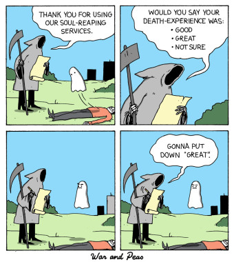 4 panel comic by War and Peas: 1st Panel: The Grim Reaper is standing in front of a ghost that hovers over a dead body. He says, "Thank you for using our soul-reaping services." 2nd Panel: He continues, "Would you say your death-experience was Good, Great, Not Sure?" 3rd Panel: The ghost just angrily stares at the Grim Reaper. 4th Panel: The Grim Reaper says, "I'm gonna put down great."