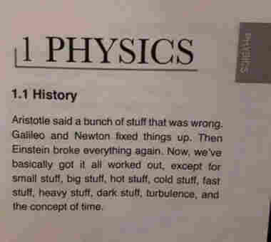 A page in a textbook. 
1 PHYSICS 
1.1 History 
Aristotle said a bunch of stuff that was wrong. Galileo and Newton fixed things up. Then Einstein broke everything again. Now, we've basically got it all worked out, except for small stuff, big stuff, hot stuff, cold stuff, fast stuff, heavy stuff, dark stuff, turbulence, and the concept of time.