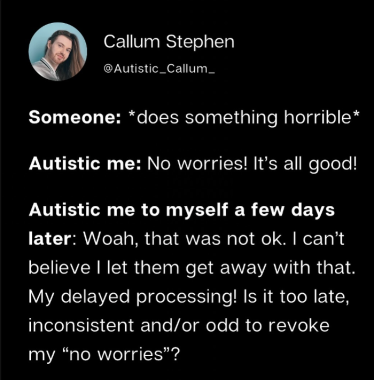 microblog post by Callum Stephen, usernam @autistic_callum_: someone: *does something horrible* autistic me: no worries! its all good! autistic me to myself a few days later: woah, that was not ok. i cant beleive i let them get away with that. my delayed processing! is it too late, inconsistant and/or odd to revoke me "no worries"?
