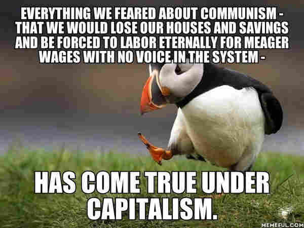 EVERYTHING WE FEARED ABOUT COMMUNISM - THAT WE WOULD LOSE OUR HOUSES AND SAVINGS AND BE FORCED TO LABOR ETERNALLY FOR MEAGER WAGES WITH NO VOICE IN THE SYSTEM -
HAS COME TRUE UNDER CAPITALISM.