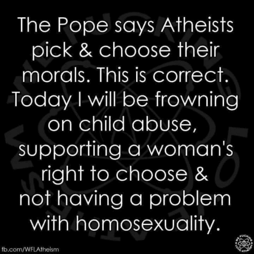 The Pope says Atheists pick & choose their morals. This is correct. Today I will be frowning on child abuse, supporting a woman's right to choose & not having a problem with homosexuality.