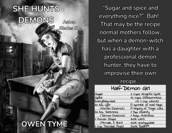The cover artwork of She Hunts Demons, by Ryan Johnson, opposite the words, "“Sugar and spice and everything nice?”  Bah!  That may be the recipe normal mothers follow, but when a demon-witch has a daughter with a professional demon hunter, they have to improvise their own recipe..." above a recipe card listing the ingredients required to make a half-demon girl:
60 lbs. Light (Human Essence)
60 lbs. Darkness (Demon Essence)
1 Human Shape (Female, 5 feet)
1 cup Teenage Angst
2 cups Vengeful Spite
12 cups Stubbornness (In 1 cup colume)
A sprinkle of Void Magic
A liberal helping of Tragic Loss
1 tsp. Insanity
1 tbsp. Muteness
100% Witch
100% Unstoppable
500% Bada**

