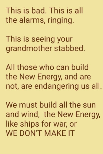 This us bad. This is all th free alarms,  ringing. 

This is seeing your grandmother stabbed. 
All those who can build the 
New Energy and are not are endangering us all.

We must build all the sun and wind,  the New Energy,  like ships for war,  or

We Dont Make It.