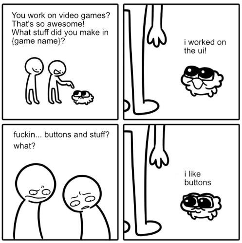 Four-panel comic

First panel: Two humans are talking to a little fluffy... thing with big cute eyes. The two humans say "You work on video games? That's so awesome! What stuff did you make in {game name}?"

Second panel: Little fluffy cute thing says "i worked on the ui!"

Third panel: The two humans look kind of grossed out, saying "fuckin... buttons and stuff? what?"

Fourth panel: Little cute fluffy thing looks sad. Says "i like buttons"