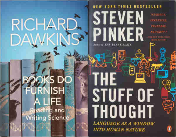 An image of two book photos, side by side.

The left photo is a sky-blue book with thin white lettering, as follows:
RICHARD DAWKINS' "BOOKS DO FURNISH A LIFE – Reading and Writing Science."
Illustration is a photorealistic shelf of seven mismatched hardbacks, each a pastel blue or purple and a dark-brown book. The lower spine of all the books has a white DNA strand, as if a set. A giant prehistoric sea skeleton spans above this. On the left, small sea creatures cross the spines at an upward angle, becoming birds and flying above the books to the top right. The second book has an upright bird. The righthmost book is a profile of a chimp. The space remaining is broadleaf plants, becoming grass and ferns on top of the books.

The right photo is a black book with large white titling, yellow sub-titling, and a red blurb, as follows:
NEW YORK TIMES BESTSELLER, STEVEN PINKER, Author of THE BLANK SLATE.
"THE STUFF OF THOUGHT – LANGUAGE AS A WINDOW INTO HUMAN NATURE."
"CURIOUS, INVENTIVE, FEARLESS, NAUGHTY."-THE NEW YORK TIMES BOOK REVIEW.
Illustrations of objects in red, yellow, orange, blue, and green cross the cover. They are: stick of dynamite, paintbrush (for walls), bra, toaster, bowling pin, martini, GameBoy, toilet, men's briefs, cup of tea, sex doll, laptop, golf flag, cigar, pistol, vibrator, handcuffs, analog clock, TV, axe, electric chair, lipstick, bog roll, popsicle, straightjacket, and an overhead industrial winch.