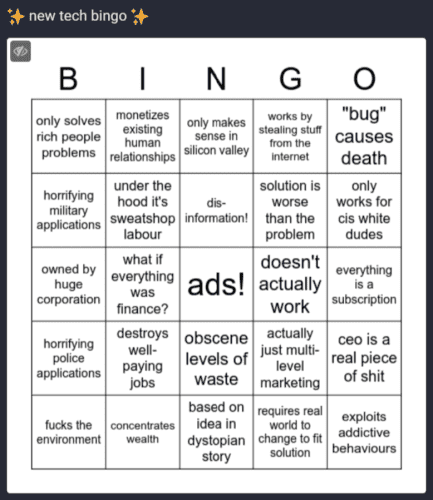 new tech bingo
- only solves rich people problems 
- monetizes existing relationships 
- only makes sense in silicon valley 
- works by stealing stuff from the internet
-"bug" causes death 
- horrifying military applications 
- under the hood it's sweatshop labour 
- disinformation! 
- solution is worse than the problem 
- only works for cis white dudes 
- owned by huge Corporation 
- what if everything was finance? 
- ads! 
- doesn't actually work
- everything a subscription 
- horrifying police applications 
- destroys wellpaying jobs 
- obscene levels of waste 
- actually just multi-level marketing 
- ceo is a real piece of shit 
- fucks the environment 
- concentrates wealth 
- based on idea in dystopian story
- requires real world to change to fit solution 
- exploits addictive behaviours 