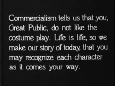 An intertitle of the film where it is written: "Commercialism tells us that you, Great Public, do not like the costume play. Life is life, so we make our story of today, that you may recognize each character as it comes your way".