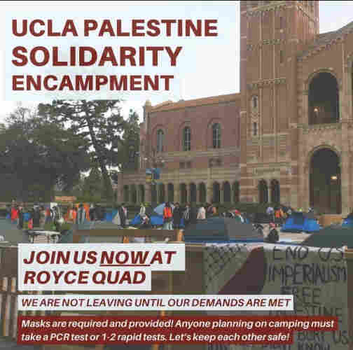 Flyer. Text:

UCLA Palestine solidarity encampment

Join us NOW at Royce Quad

We are not leaving until our demands are met 

Masks are required and provided! Anyone planning on camping most have a PCR test or 1-2 rapid tests. Let's keep each other safe!