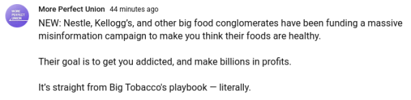 YouTube community post at the More Perfect Union channel:

Nestle, Kellogg's, and other big food conglomerates have been funding a massive misinformation campaign to make you think their foods are healthy.

Their goal is to get you addicted, and make billions in profits.

It's straight from Big Tobacco's playbook--literally.