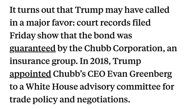 It turns out that Trump may have called in a major favor: court records filed Friday show that the bond was guaranteed by the Chubb Corporation, an insurance group. In 2018, Trump appointed Chubb’s CEO Evan Greenberg to a White House advisory committee for trade policy and negotiations. 