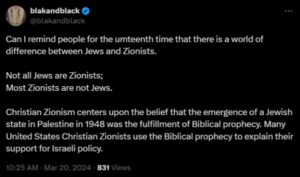 https://twitter.com/blakandblack/status/1770230212049178970
blakandblack
@blakandblack
Can I remind people for the umteenth time that there is a world of difference between Jews and Zionists.

Not all Jews are Zionists;
Most Zionists are not Jews.

Christian Zionism centers upon the belief that the emergence of a Jewish state in Palestine in 1948 was the fulfillment of Biblical prophecy. Many United States Christian Zionists use the Biblical prophecy to explain their support for Israeli policy.
10:25 AM · Mar 20, 2024 · 831 Views