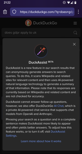 Search engine Duck Duck Go showing a popup with the following text:

DuckAssist BETA

DuckAssist is a new feature in our search results that can anonymously generate answers to search queries. To do this, it scans Wikipedia and related sites for relevant content and then uses AI-powered natural language technology to generate a summary of that information. Please note that its responses are currently based on Wikipedia and related content and are not checked for accuracy.

DuckAssist cannot answer follow-up questions, however, we also offer DuckDuckGo AI Chat, which is a private AI-powered chat service that supports chat models from OpenAI and Anthropic.

Phrasing your search as a question and in a complete sentence makes DuckAssist more likely to appear and often yields better answers. To adjust how this feature works, or to turn it off, visit DuckAssist Settings.