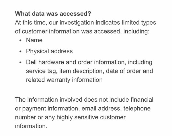 What data was accessed?
At this time, our investigation indicates limited types
of customer information was accessed, including:
• Name
• Physical address
• Dell hardware and order information, including
service tag, item description, date of order and
related warranty information
The information involved does not include financial
or payment information, email address, telephone
number or any highly sensitive customer
information.