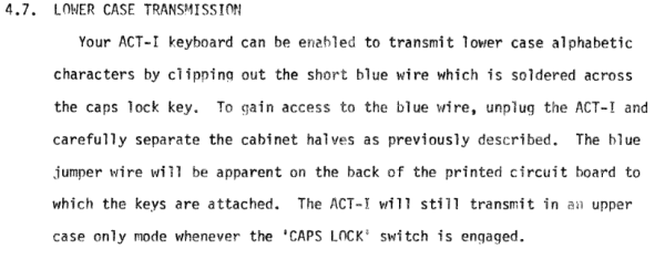4.7. LOWER CASE TRANSMISSION
Your ACT-I keyboard can be enabled to transmit lower case alphabetic
characters by clipping out the short blue wire which is soldered across
the caps lock key. To gain access to the blue wire, unplug the ACT-I and
carefully separate the cabinet halves as previously described. The blue
jumper wire will be apparent on the back of the printed circuit board to
which the keys are attached. The ACT-I will still transmit in an upper
case only mode whenever the 'CAPS LOCK' switch is engaged.