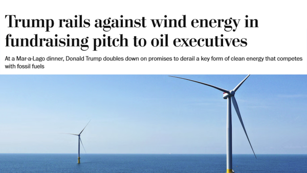 Screenshot of headline:
Trump rails against wind energy in fundraising pitch to oil executives
At a Mar-a-Lago dinner, Donald Trump doubles down on promises to derail a key form of clean energy that competes with fossil fuels

Below headline: a photo of offshore wind turbines