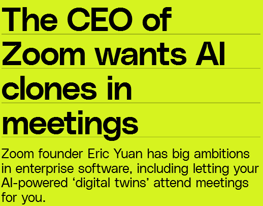 The CEO of Zoom wants Al clones in meetings

Zoom founder Eric Yuan has big ambitions in enterprise software, including letting your Al-powered ‘digital twins’ attend meetings for you. 