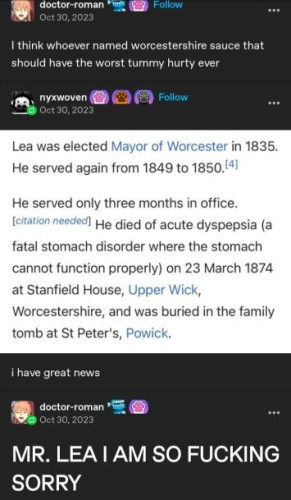 Tumblr post from doctor-roman
I think whoever named worcestershire sauce that should have the worst tummy hurty ever

replyfrom nyxwoven, screenshot from wikipedia 
i have great news
"Lea was elected Mayor of Worcester in 1835. He served again from 1849 to 1850.[4]

He served only three months in office.[citation needed] He died of acute dyspepsia (a fatal stomach disorder where the stomach cannot function properly) on 23 March 1874 at Stanfield House, Upper Wick, Worcestershire, and was buried in the family tomb at St Peter's, Powick. "

reply from doctor-roman
MR. LEA I AM SO FUCKING SORRY