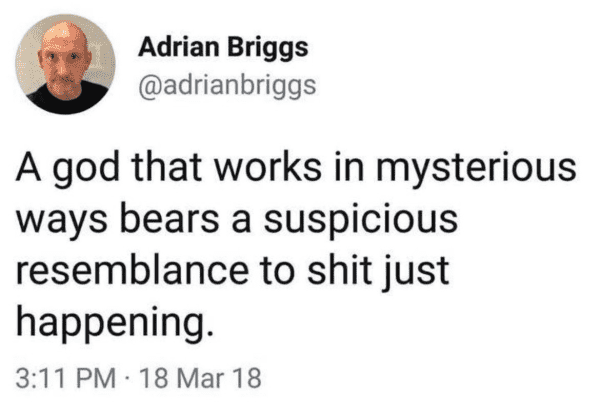 Adrian Briggs
@adrianbriggs

A god that works in mysterious ways bears a suspicious resemblance to shit just happening.

3:11PM-18 Mar 18 