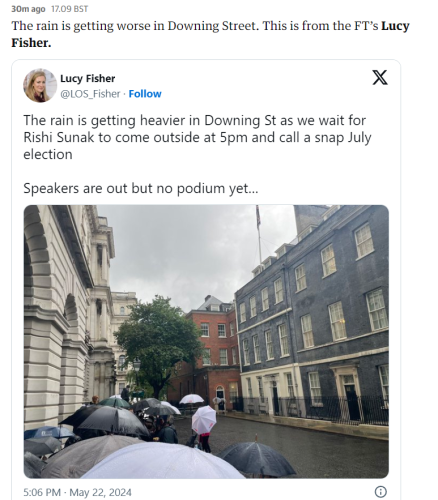 30m ago 17.09 BST 
 The rain is getting worse in Downing Street. This is from the FT's Lucy 
 Fisher. 
 Lucy Fisher 
 @LOS Fisher • Follow 
 The rain is getting heavier in Downing St as we wait for 
 Rishi Sunak to come outside at 5pm and call a snap July 
 election 
 Speakers are out but no podium yet... 

Picture of a very grey and wet Downing Street, umbrellas protecting huddled media staff, a miserable sight. 

 5:06 PM May 22, 2024
