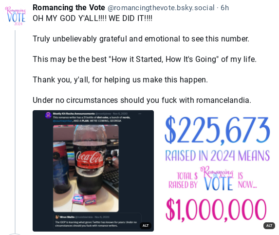 screenshot of a BlueSky post by Romancing the Vote, reading:
Oh, my god y'all! We did it!

Truly unbelievably grateful and emotional to see this number. This may be the best "how it started, how it's going" of my life. Thank you, y'all, for helping us make it happen.

Under no circumstances should you fuck with romancelandia.

There are two images below, which I have posted with their own alt-text in this same post.