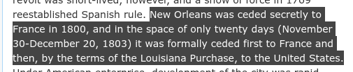 "New Orleans was ceded secretly to France in 1800, and in the space of only twenty days (November 30-December 20, 1803) it was formally ceded first to France and then, by the terms of the Louisiana Purchase, to the United States."