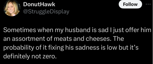 Screenshot of a social post by '@StruggleDisplay' on the social platform 'X' that says: 'Sometimes when my husband is sad I just offer him an assortment of meats and cheeses. The probability of it fixing his sadness is low but it’s definitely not zero.'