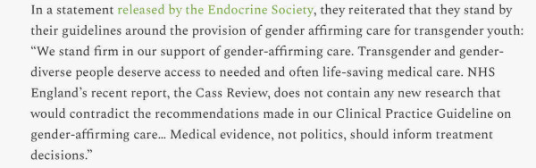 In a statement released by the Endocrine Society, they reiterated that they stand by their guidelines around the provision of gender affirming care for transgender youth: “We stand firm in our support of gender-affirming care. Transgender and gender-diverse people deserve access to needed and often life-saving medical care. NHS England’s recent report, the Cass Review, does not contain any new research that would contradict the recommendations made in our Clinical Practice Guideline on gender-affirming care… Medical evidence, not politics, should inform treatment decisions.”