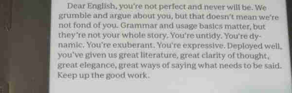 Image shows a paragraph of text on a Kobo Sage ereader, as follows

Dear English, you’re not perfect and never will be. We grumble and argue about you, but that doesn’t mean we’re not fond of you. Grammar and usage basics matter, but they’re not your whole story. You’re untidy. You’re dynamic. You’re exuberant. You’re expressive. Deployed well, you’ve given us great literature, great clarity of thought, great elegance, great ways of saying what needs to be said. Keep up the good work.