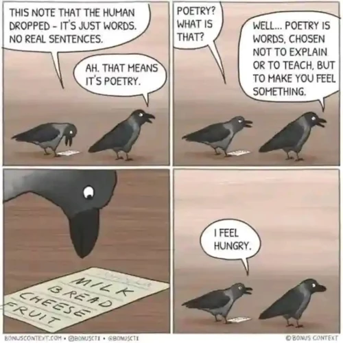 A 4 panel comic featuring a couple of crows and a piece of paper.

Crow 1: "This note that the human dropped - it's just words. No real sentences."
Crow 2: "Ah, that means it's poetry."
Crow 1: "Poetry? What is that?"
Crow 2: "Well... poetry is words, chosen not to explain or to teach, but to make you feel something."
Crow 1: *stares at paper, where it is written "Milk", "Bread", "Cheese", "Fruit" on different lines*
Crow 1: "I feel hungry."