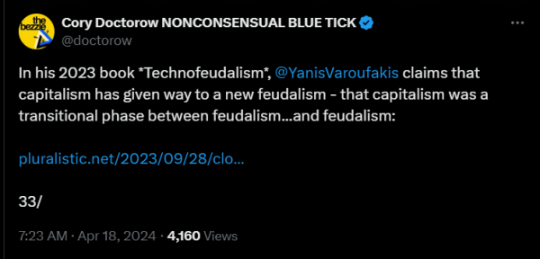 Cory Doctorow NONCONSENSUAL BLUE TICK
@doctorow
In his 2023 book *Technofeudalism*, @YanisVaroufakis claims that capitalism has given way to a new feudalism - that capitalism was a transitional phase between feudalism...and feudalism:

https://pluralistic.net/2023/09/28/cloudalists/#cloud-capital

33/
7:23 AM · Apr 18, 2024  · 4,160  Views