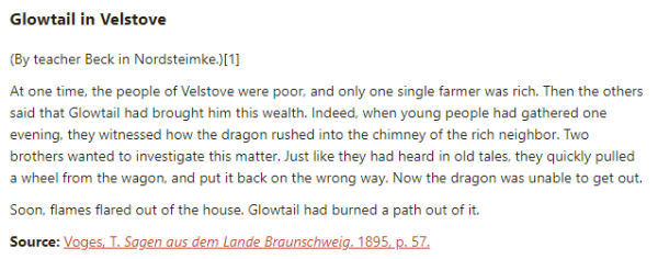 Glowtail in Velstove:  (By teacher Beck in Nordsteimke.)  At one time, the people of Velstove were poor, and only one single farmer was rich. Then the others said that Glowtail had brought him this wealth. Indeed, when young people had gathered one evening, they witnessed how the dragon rushed into the chimney of the rich neighbor. Two brothers wanted to investigate this matter. Just like they had heard in old tales, they quickly pulled a wheel from the wagon, and put it back on the wrong way. Now the dragon was unable to get out.  Soon, flames flared out of the house. Glowtail had burned a path out of it.  Source: Voges, T. Sagen aus dem Lande Braunschweig. 1895, p. 57.