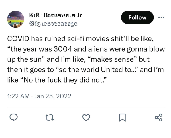 COVID has ruined sci-fi movies. Shit’ll be like, “the year was 3004 and aliens were gonna blow up the sun,” and I’'m like, “makes sense”. But then it goes to “so the world United to..” and I’'m like “No the fuck they did not.”