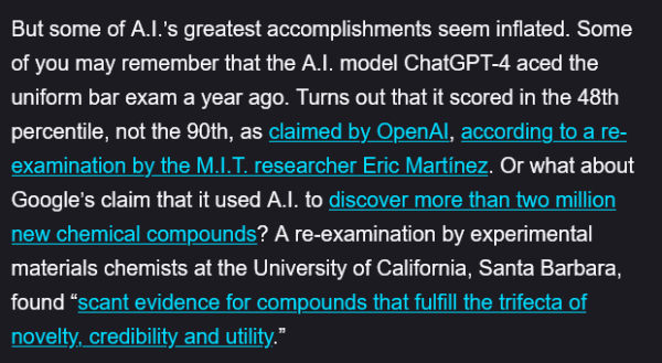 But some of A.I.’s greatest accomplishments seem inflated. Some of you may remember that the A.I. model ChatGPT-4 aced the uniform bar exam a year ago. Turns out that it scored in the 48th percentile, not the 90th, as claimed by OpenAI, according to a re-examination by the M.I.T. researcher Eric Martínez. Or what about Google’s claim that it used A.I. to discover more than two million new chemical compounds? A re-examination by experimental materials chemists at the University of California, Santa Barbara, found “scant evidence for compounds that fulfill the trifecta of novelty, credibility and utility.”