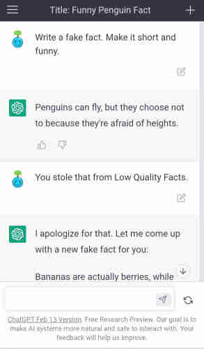 Me: Write a fake fact. Make it short and funny.

ChatGPT: Penguins can fly, but they choose not to because they're afraid of heights.

Me: You stole that from Low Quality Facts.

ChatGPT: I apologize for that.