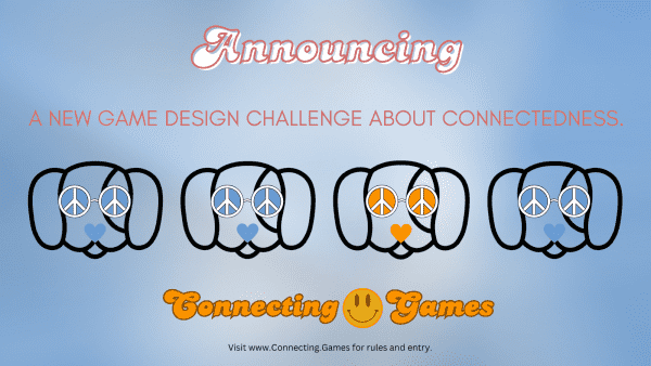 Announcing
A new game design challenge about connectedness.

Four dogs wear peace-symbol eyeglasses and hearts for noses. Three of the dogs are blue, one is orange.

Connecting.Games
Visit www.Connecting.Games for rules and entry.
