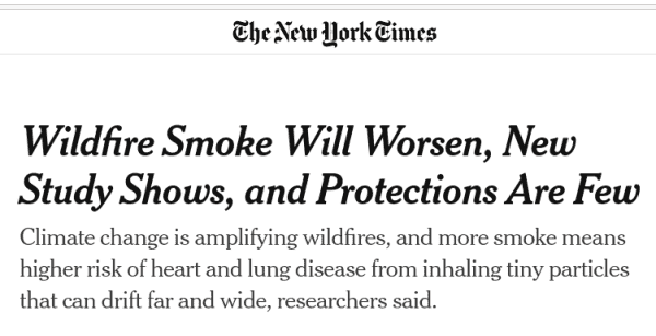 Headline preview: Wildfire Smoke Will Worsen, New Study Shows, and Protections Are Few

Climate change is amplifying wildfires, and more smoke means higher risk of heart and lung disease from inhaling tiny particles that can drift far and wide, researchers said.