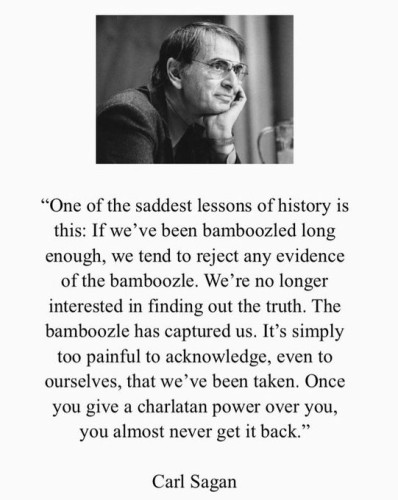 Quote from Carl Sagan, with a black and white profile image of him at the top.

"One of the saddest lessons of history is this: If we've been bamboozled long enough, we tend to reject any evidence of the bamboozle.  We're no longer interested in finding out the truth.  The bamboozle has captured us.  It's simply too painful to acknowledge, even to ourselves, that we've been taken.  Once you give a charlatan power over you, you almost never get it back."