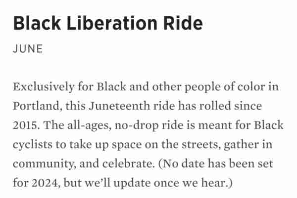 Black Liberation Ride

June

Exclusively for Black and other people of color in Portland, this Juneteenth ride has rolled since 2015. The all-ages, no-drop ride is meant for Black cyclists to take up space on the streets, gather in community, and celebrate. (No date has been set for 2024, but we’ll update once we hear.)