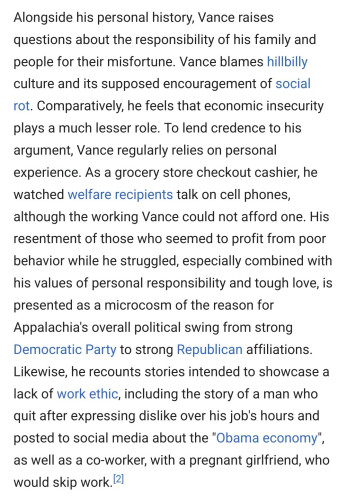 Alongside his personal history, Vance raises questions about the responsibility of his family and people for their misfortune. Vance blames hillbilly culture and its supposed encouragement of social rot. Comparatively, he feels that economic insecurity plays a much lesser role. To lend credence to his argument, Vance regularly relies on personal experience. As a grocery store checkout cashier, he watched welfare recipients talk on cell phones, although the working Vance could not afford one. His resentment of those who seemed to profit from poor behavior while he struggled, especially combined with his values of personal responsibility and tough love, is presented as a microcosm of the reason for Appalachia's overall political swing from strong Democratic Party to strong Republican affiliations. Likewise, he recounts stories intended to showcase a lack of work ethic, including the story of a man who quit after expressing dislike over his job's hours and posted to social media about the "Obama economy", as well as a co-worker, with a pregnant girlfriend, who would skip work.[2]