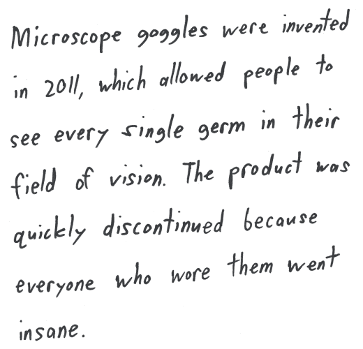 Microscope goggles were invented in 2011, which allowed people to see every single germ in their field of vision. The product was quickly discontinued because everyone who wore them went insane.