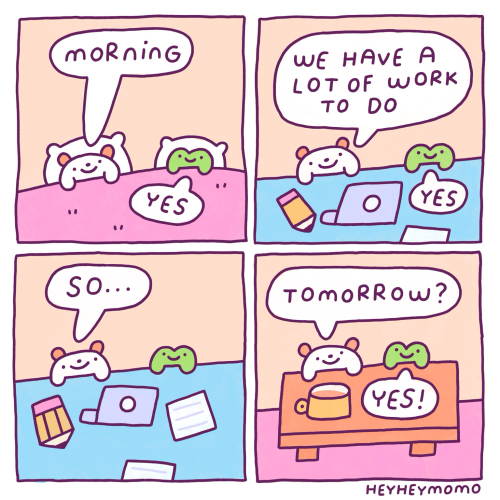 4 panel comic.  Panel 1: momo and forg in their bed. Momo says “morning” and Forg replies “yes” Panel 2: now they are in their work environment. Momo says “we have a lot of work to do” once again Forg answers “yes” Panel 3: momo starts asking “so….”. Forg remains silent Panel 4: now they are behind their coffee table. They are enjoying a coffee. Momo finishes his question “.. tomorrow?”. Forg once again answers “yes!” But this time exclaiming it.