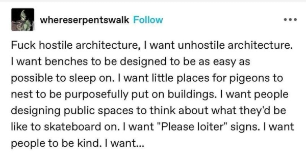Fuck hostile architecture, | want unhostile architecture. I want benches to be designed to be as easy as possible to sleep on. | want little places for pigeons to nest to be purposefully put on buildings. | want people designing public spaces to think about what they'd be like to skateboard on. | want "Please loiter" signs. | want people to be kind.