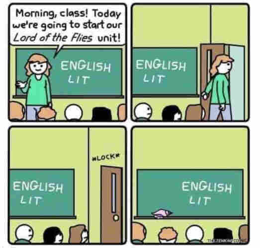 Four panel comic of a classroom
1st panel: Morning, class! Today we're going to start our Lord of the Flies unit! 
2nd: Teacher walking out
3d: Teacher locking the door
4th: Kids left alone...
 