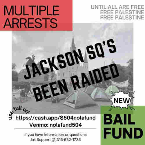 Until all are free
Free Palestine
Free Palestine

MULTIPLE ARRESTS

JACKSON SQ'S
BEEN RAIDED

NEW BAIL FUND
(use full url) https://cash.app/$504nolafund 
Venmo: nolafund504
if you have information or questions 
Jail Support @ 315-532-1735