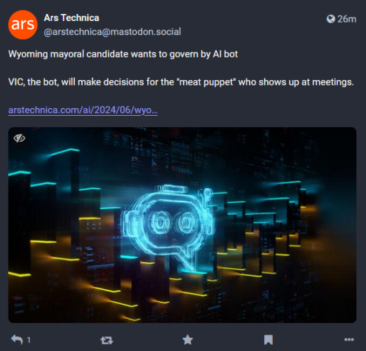 Screenshot of a toot by Ars Technica on a article regarding AI.

The toot says:

"Wyoming mayoral candidate wants to govern by AI bot.

VIC, the bot, will make decisions for the 'meat puppet' who shows up at meetings."