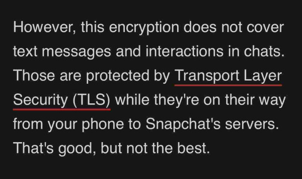 https://www.makeuseof.com/how-does-snapchat-protect-data-use-encryption/

However, this encryption does not cover text messages and interactions in chats. Those are protected by Transport Layer Security (TLS) while they're on their way from your phone to Snapchat's servers. That's good, but not the best.