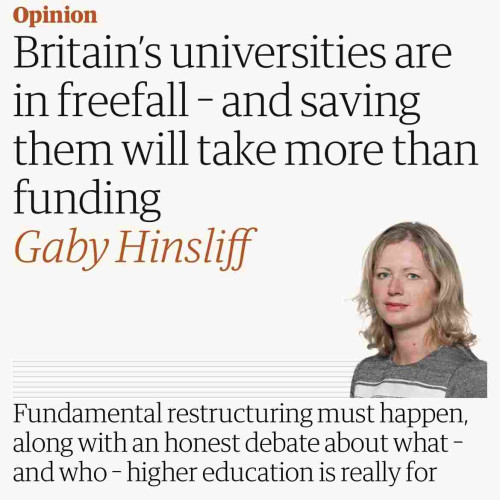 Sceeenshot of top of this article

Opinion
Britain's universities are
in freefall - and saving
them will take more than
funding
Gaby Hinsliff
Fundamental restructuring must happen,
along with an honest debate about what -
and who - higher education is really for