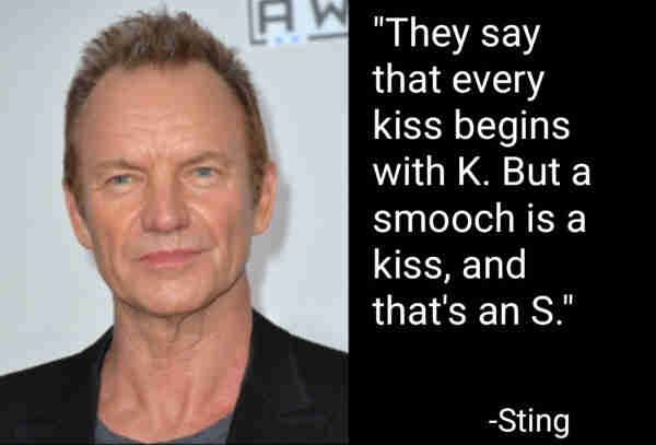 "They say that every kiss begins with K. But a smooch is a kiss, and that's an S."
-Kiss