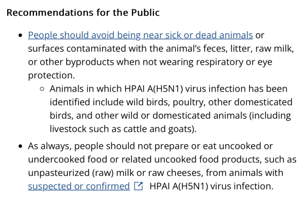 Recommendations for the Public

People should avoid being near sick or dead animals or surfaces contaminated with the animal’s feces, litter, raw milk, or other byproducts when not wearing respiratory or eye protection.
Animals in which HPAI A(H5N1) virus infection has been identified include wild birds, poultry, other domesticated birds, and other wild or domesticated animals (including livestock such as cattle and goats).
As always, people should not prepare or eat uncooked or undercooked food or related uncooked food products, such as unpasteurized (raw) milk or raw cheeses, from animals with suspected or confirmed HPAI A(H5N1) virus infection.