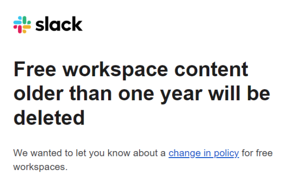 Slack

Free workspace content older than one year will be deleted

We want to let you know about a change in policy for free workspaces.